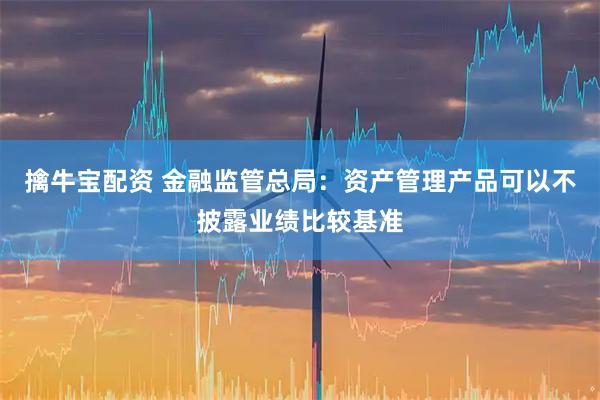 擒牛宝配资 金融监管总局：资产管理产品可以不披露业绩比较基准