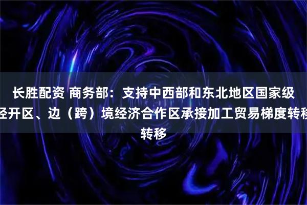 长胜配资 商务部：支持中西部和东北地区国家级经开区、边（跨）境经济合作区承接加工贸易梯度转移
