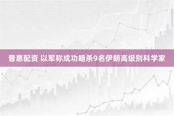 普惠配资 以军称成功暗杀9名伊朗高级别科学家