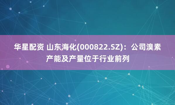华星配资 山东海化(000822.SZ)：公司溴素产能及产量位于行业前列