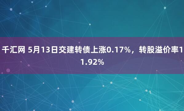 千汇网 5月13日交建转债上涨0.17%，转股溢价率11.92%