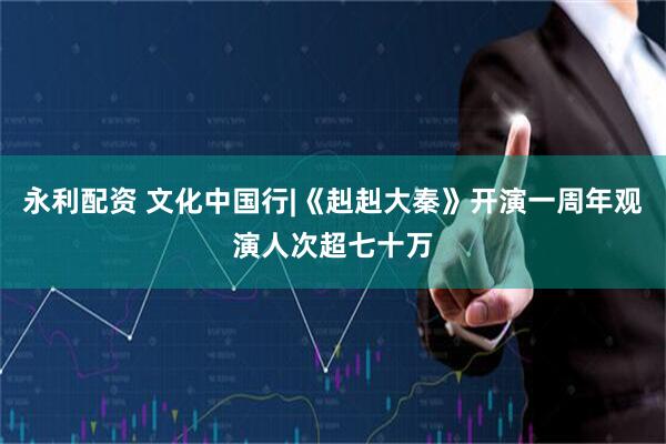 永利配资 文化中国行|《赳赳大秦》开演一周年观演人次超七十万