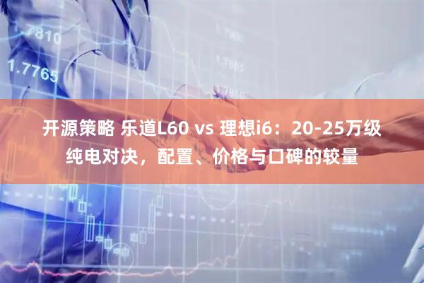 开源策略 乐道L60 vs 理想i6：20-25万级纯电对决，配置、价格与口碑的较量