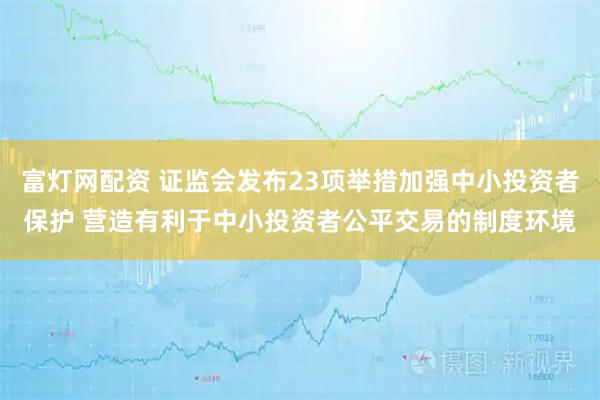 富灯网配资 证监会发布23项举措加强中小投资者保护 营造有利于中小投资者公平交易的制度环境