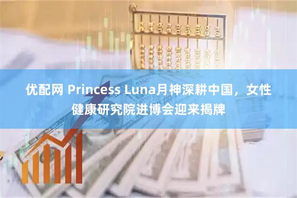 优配网 Princess Luna月神深耕中国，女性健康研究院进博会迎来揭牌