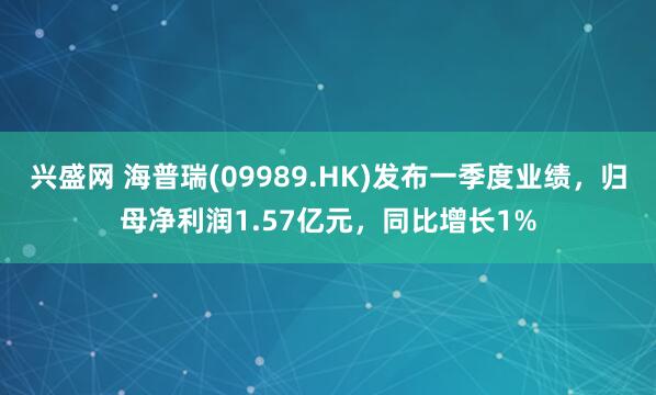 兴盛网 海普瑞(09989.HK)发布一季度业绩，归母净利润1.57亿元，同比增长1%