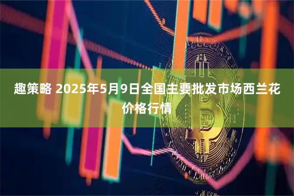 趣策略 2025年5月9日全国主要批发市场西兰花价格行情