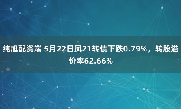 纯旭配资端 5月22日凤21转债下跌0.79%，转股溢价率62.66%