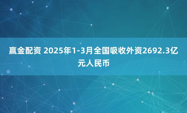 赢金配资 2025年1-3月全国吸收外资2692.3亿元人民币