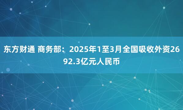 东方财通 商务部：2025年1至3月全国吸收外资2692.3亿元人民币