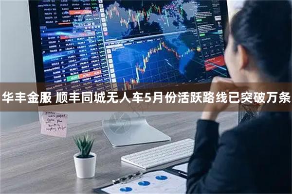 华丰金服 顺丰同城无人车5月份活跃路线已突破万条