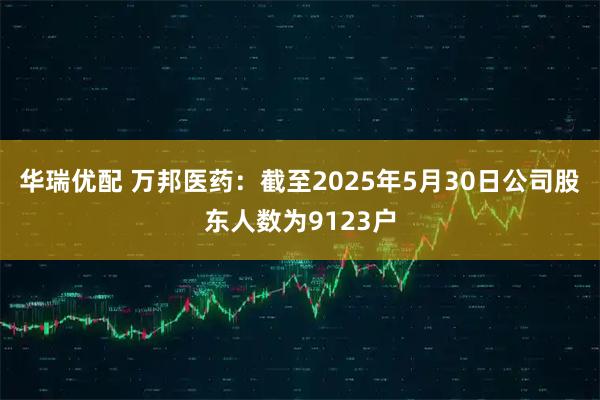 华瑞优配 万邦医药：截至2025年5月30日公司股东人数为9123户