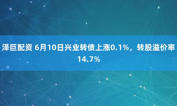 泽巨配资 6月10日兴业转债上涨0.1%，转股溢价率14.7%