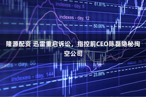 隆源配资 迅雷重启诉讼，指控前CEO陈磊隐秘掏空公司