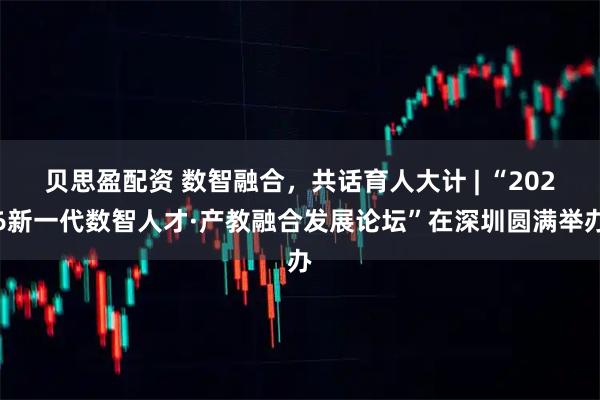 贝思盈配资 数智融合，共话育人大计 | “2026新一代数智人才·产教融合发展论坛”在深圳圆满举办