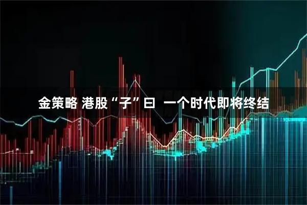 金策略 港股“子”曰  一个时代即将终结