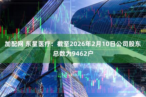 加配网 东星医疗：截至2026年2月10日公司股东总数为9462户