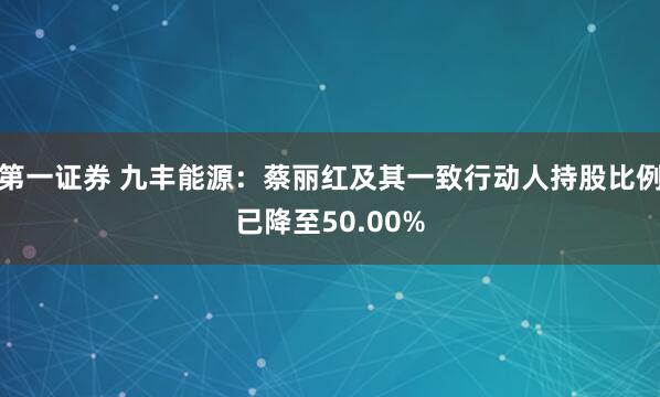 第一证券 九丰能源：蔡丽红及其一致行动人持股比例已降至50.00%