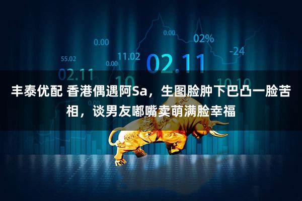 丰泰优配 香港偶遇阿Sa，生图脸肿下巴凸一脸苦相，谈男友嘟嘴卖萌满脸幸福